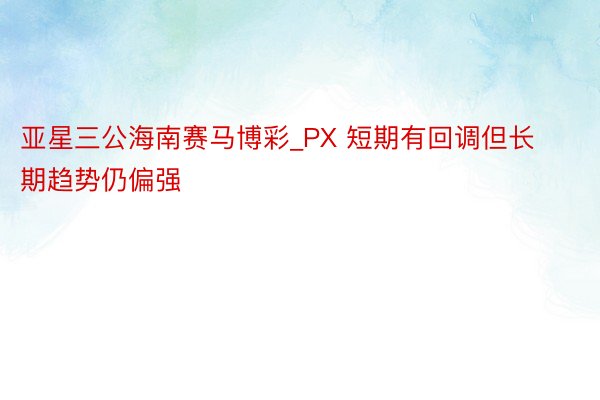 亚星三公海南赛马博彩_PX 短期有回调但长期趋势仍偏强