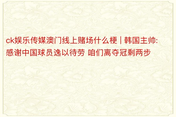 ck娱乐传媒澳门线上赌场什么梗 | 韩国主帅:感谢中国球员逸