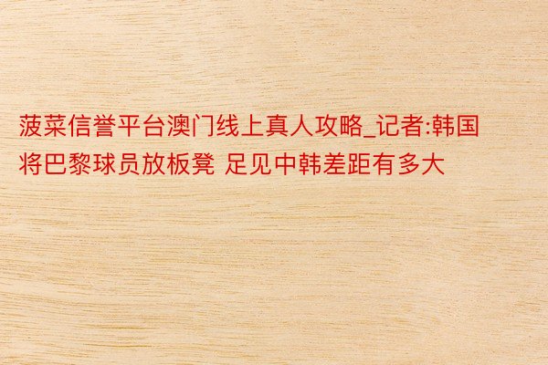 菠菜信誉平台澳门线上真人攻略_记者:韩国将巴黎球员放板凳 足
