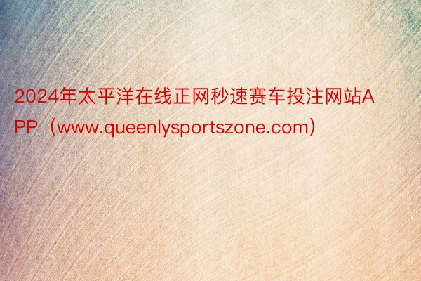 2024年太平洋在线正网秒速赛车投注网站APP（www.qu
